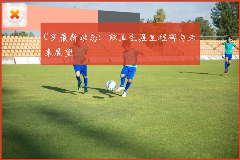 C罗最新动态:职业生涯里程碑与未来展望