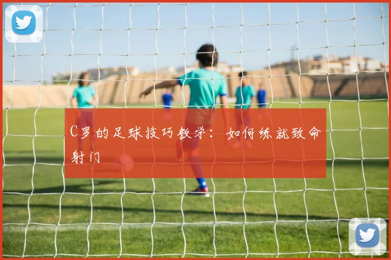 C罗的足球技巧教学：如何练就致命射门