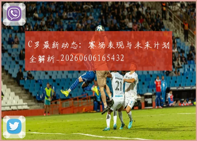 C罗最新动态：赛场表现与未来计划全解析_20260606165432