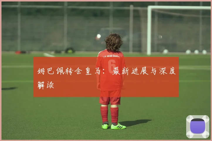 姆巴佩转会皇马：最新进展与深度解读
