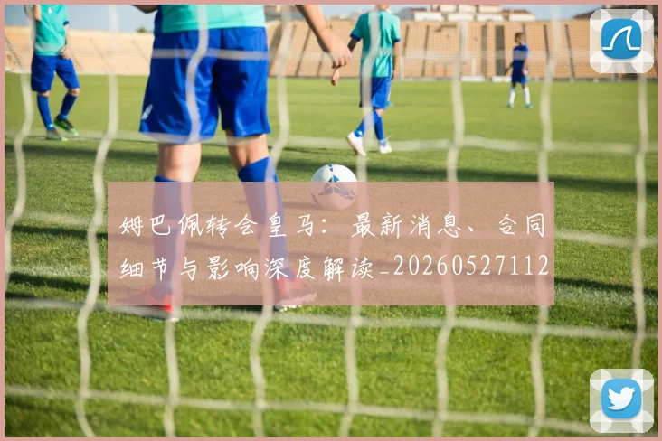 姆巴佩转会皇马：最新消息、合同细节与影响深度解读_20260527112218