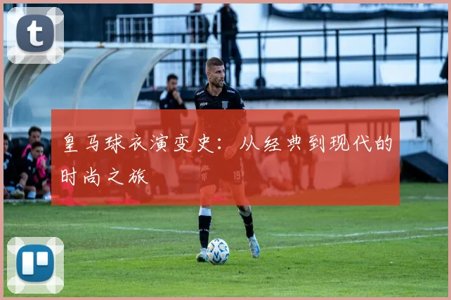 皇马球衣演变史:从经典到现代的时尚之旅